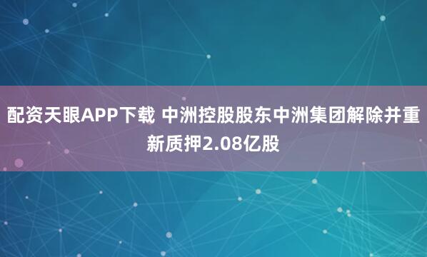 配资天眼APP下载 中洲控股股东中洲集团解除并重新质押2.08亿股