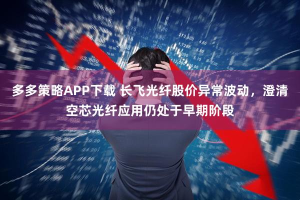 多多策略APP下载 长飞光纤股价异常波动，澄清空芯光纤应用仍处于早期阶段