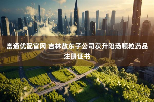 富通优配官网 吉林敖东子公司获升陷汤颗粒药品注册证书
