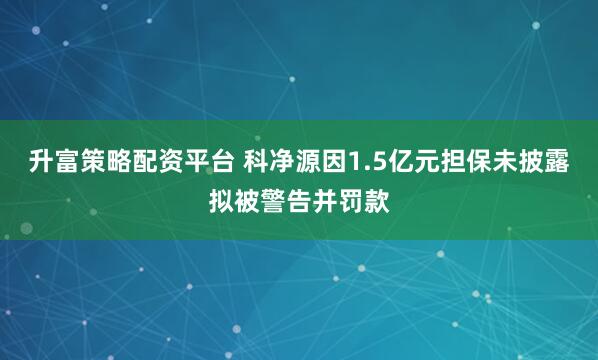 升富策略配资平台 科净源因1.5亿元担保未披露拟被警告并罚款