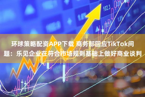 环球策略配资APP下载 商务部回应TikTok问题：乐见企业在符合市场规则基础上做好商业谈判