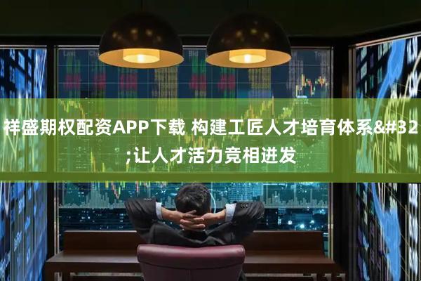祥盛期权配资APP下载 构建工匠人才培育体系&#32;让人才活力竞相迸发