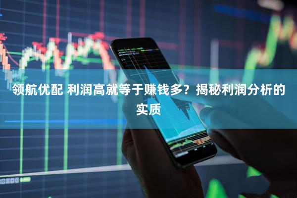 领航优配 利润高就等于赚钱多？揭秘利润分析的实质