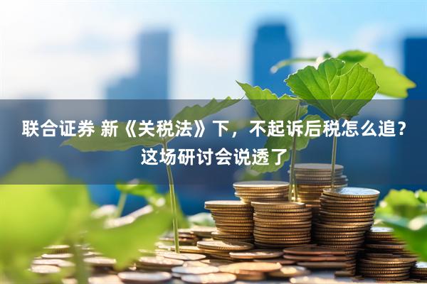 联合证券 新《关税法》下，不起诉后税怎么追？这场研讨会说透了