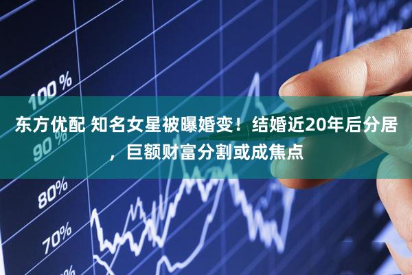 东方优配 知名女星被曝婚变！结婚近20年后分居，巨额财富分割或成焦点