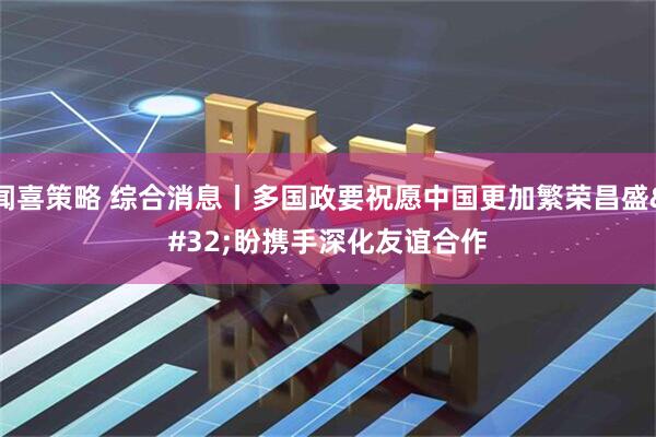 闻喜策略 综合消息丨多国政要祝愿中国更加繁荣昌盛 盼携手深化友谊合作