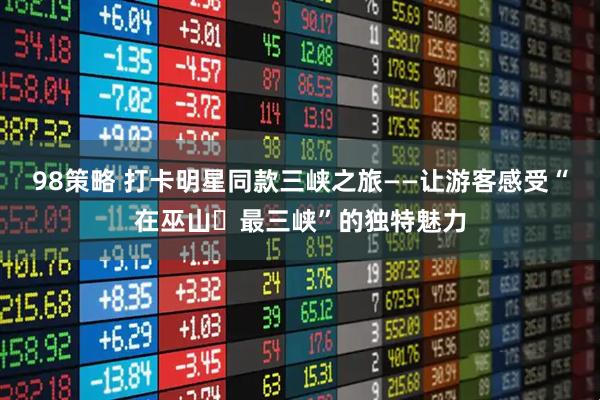 98策略 打卡明星同款三峡之旅——让游客感受“在巫山・最三峡”的独特魅力