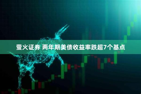 萤火证券 两年期美债收益率跌超7个基点
