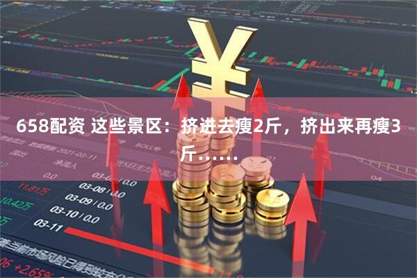 658配资 这些景区：挤进去瘦2斤，挤出来再瘦3斤……
