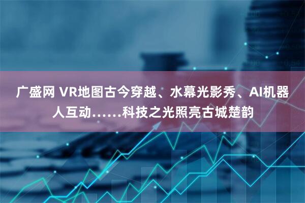 广盛网 VR地图古今穿越、水幕光影秀、AI机器人互动……科技之光照亮古城楚韵