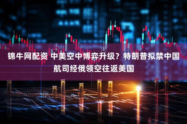 锦牛网配资 中美空中博弈升级？特朗普拟禁中国航司经俄领空往返美国