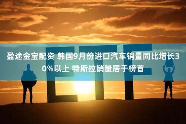 盈途金宝配资 韩国9月份进口汽车销量同比增长30%以上 特斯拉销量居于榜首