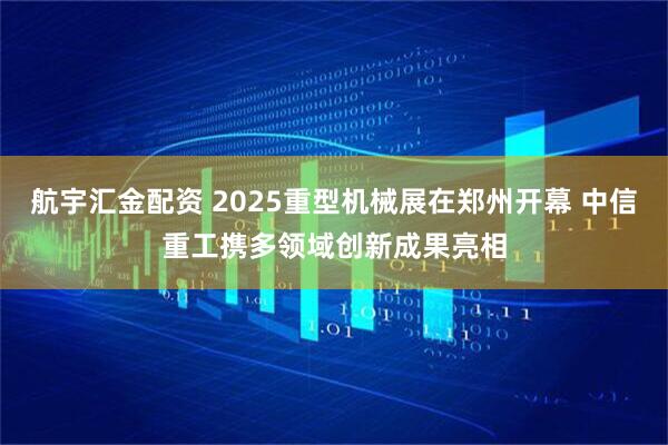 航宇汇金配资 2025重型机械展在郑州开幕 中信重工携多领域创新成果亮相
