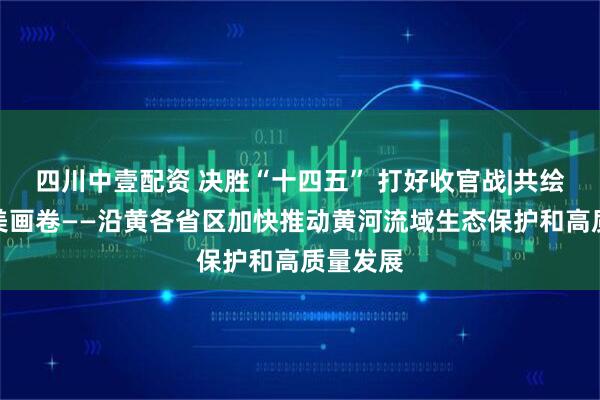 四川中壹配资 决胜“十四五” 打好收官战|共绘黄河壮美画卷——沿黄各省区加快推动黄河流域生态保护和高质量发展
