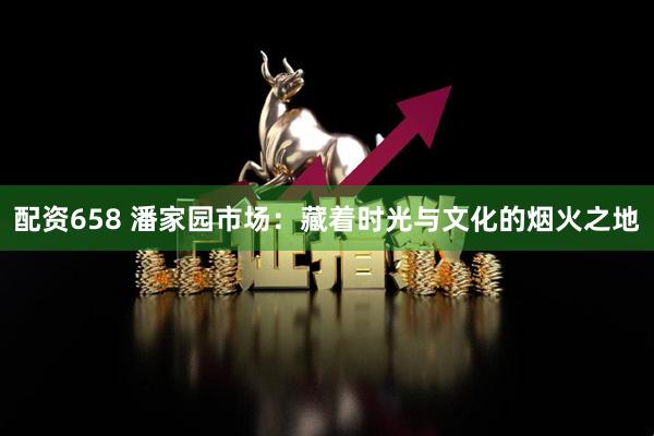 配资658 潘家园市场：藏着时光与文化的烟火之地