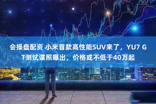 会操盘配资 小米首款高性能SUV来了，YU7 GT测试谍照曝出，价格或不低于40万起