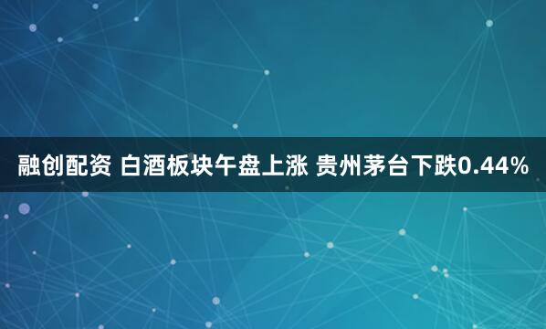 融创配资 白酒板块午盘上涨 贵州茅台下跌0.44%
