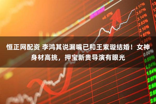 恒正网配资 李鸿其说漏嘴已和王紫璇结婚！女神身材高挑，押宝新贵导演有眼光