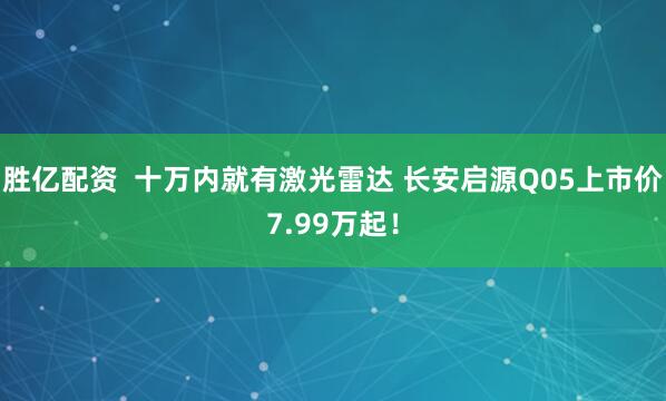 胜亿配资  十万内就有激光雷达 长安启源Q05上市价7.99万起！