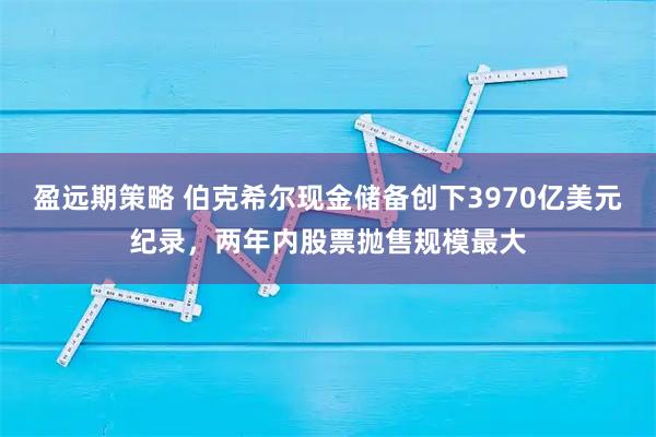 盈远期策略 伯克希尔现金储备创下3970亿美元纪录，两年内股票抛售规模最大