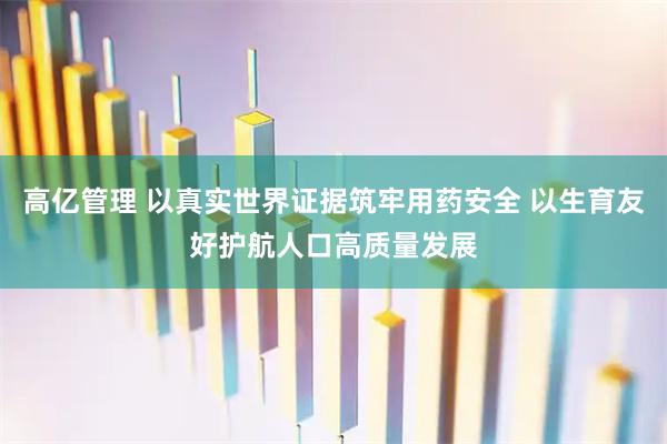 高亿管理 以真实世界证据筑牢用药安全 以生育友好护航人口高质量发展